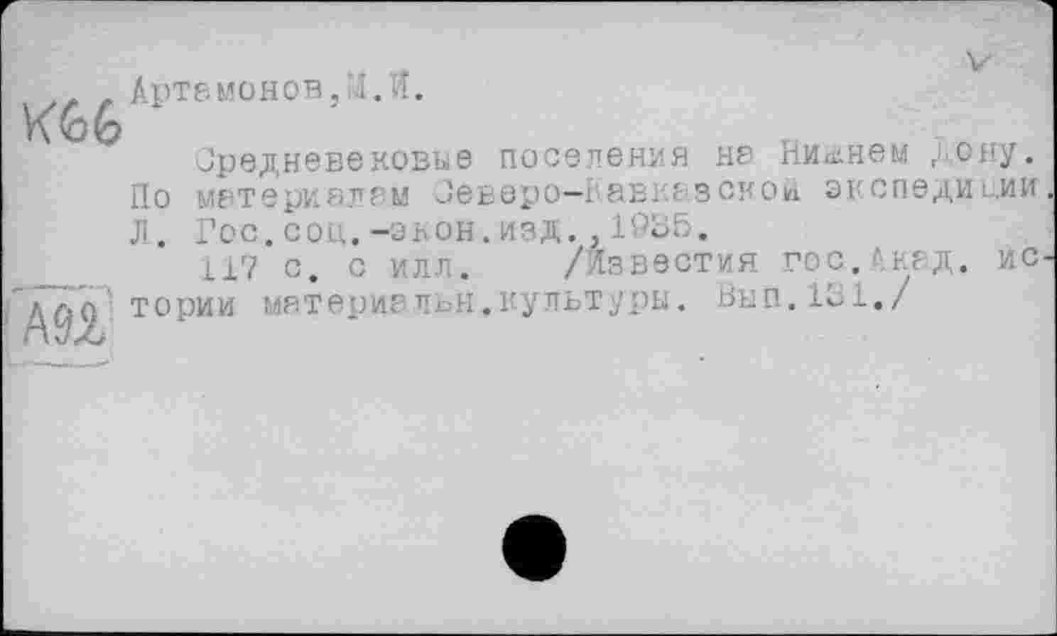 ﻿Артамонов,л.И.
К66
редневеновые поселения на Никнем дону. По материалам Зеверо-гавказсной экспедиции Л. Гос.соц.-экон.изд.,1935.
117 с, с илл. /Известия гос.Акад. ис 'тории матери?льн.культуры. Вып.131./